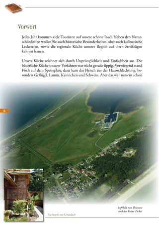 Vorwort
Jedes Jahr kommen viele Touristen auf unsere schöne Insel. Neben den Naturschönheiten wollen Sie auch historische Besonderheiten, aber auch kulinarische
Leckereien, sowie die regionale Küche unserer Region auf ihren Streifzügen
kennen lernen.
Unsere Küche zeichnet sich durch Ursprünglichkeit und Einfachheit aus. Die
bäuerliche Küche unserer Vorfahren war nicht gerade üppig. Vorwiegend stand
Fisch auf dem Speiseplan, dazu kam das Fleisch aus der Hausschlachtung, besonders Geflügel, Lamm, Kaninchen und Schwein. Aber das war zumeist schon

6

Fachwerk mit Gründach

Luftbild von Thiessow
und der kleine Zicker

 