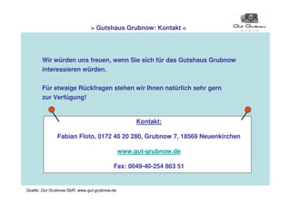 > Gutshaus Grubnow: Kontakt <




       Wir würden uns freuen, wenn Sie sich für das Gutshaus Grubnow
       interessieren würden.


       Für etwaige Rückfragen stehen wir Ihnen natürlich sehr gern
       zur Verfügung!


                                                   Kontakt:

              Fabian Floto, 0172 40 20 280, Grubnow 7, 18569 Neuenkirchen

                                              www.gut-grubnow.de

                                         Fax: 0049-40-254 863 51


Quelle: Gut Grubnow GbR, www.gut-grubnow.de
 