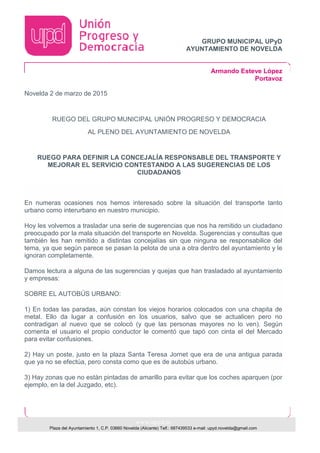 GRUPO MUNICIPAL UPyD
AYUNTAMIENTO DE NOVELDA
Armando Esteve López
Portavoz
www.upyd.es
Plaza del Ayuntamiento 1, C.P. 03660 Novelda (Alicante) Telf.: 687439533 e-mail: upyd.novelda@gmail.com
Novelda 2 de marzo de 2015
RUEGO DEL GRUPO MUNICIPAL UNIÓN PROGRESO Y DEMOCRACIA
AL PLENO DEL AYUNTAMIENTO DE NOVELDA
RUEGO PARA DEFINIR LA CONCEJALÍA RESPONSABLE DEL TRANSPORTE Y
MEJORAR EL SERVICIO CONTESTANDO A LAS SUGERENCIAS DE LOS
CIUDADANOS
En numeras ocasiones nos hemos interesado sobre la situación del transporte tanto
urbano como interurbano en nuestro municipio.
Hoy les volvemos a trasladar una serie de sugerencias que nos ha remitido un ciudadano
preocupado por la mala situación del transporte en Novelda. Sugerencias y consultas que
también les han remitido a distintas concejalías sin que ninguna se responsabilice del
tema, ya que según parece se pasan la pelota de una a otra dentro del ayuntamiento y le
ignoran completamente.
Damos lectura a alguna de las sugerencias y quejas que han trasladado al ayuntamiento
y empresas:
SOBRE EL AUTOBÚS URBANO:
1) En todas las paradas, aún constan los viejos horarios colocados con una chapita de
metal. Ello da lugar a confusión en los usuarios, salvo que se actualicen pero no
contradigan al nuevo que se colocó (y que las personas mayores no lo ven). Según
comenta el usuario el propio conductor le comentó que tapó con cinta el del Mercado
para evitar confusiones.
2) Hay un poste, justo en la plaza Santa Teresa Jornet que era de una antigua parada
que ya no se efectúa, pero consta como que es de autobús urbano.
3) Hay zonas que no están pintadas de amarillo para evitar que los coches aparquen (por
ejemplo, en la del Juzgado, etc).
 