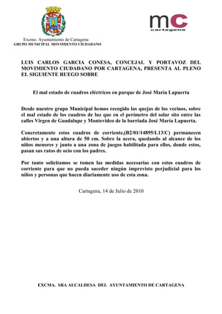 Excmo. Ayuntamiento de Cartagena
GRUPO MUNICIPAL MOVIMIENTO CIUDADANO



   LUIS CARLOS GARCIA CONESA, CONCEJAL Y PORTAVOZ DEL
   MOVIMIENTO CIUDADANO POR CARTAGENA, PRESENTA AL PLENO
   EL SIGUIENTE RUEGO SOBRE


        El mal estado de cuadros eléctricos en parque de José María Lapuerta


   Desde nuestro grupo Municipal hemos recogido las quejas de los vecinos, sobre
   el mal estado de los cuadros de luz que en el perímetro del solar sito entre las
   calles Virgen de Guadalupe y Montevideo de la barriada José María Lapuerta.

   Concretamente estos cuadros de corriente,(B2/01/14895/L13/C) permanecen
   abiertos y a una altura de 50 cm. Sobre la acera, quedando al alcance de los
   niños menores y junto a una zona de juegos habilitada para ellos, donde estos,
   pasan sus ratos de ocio con los padres.

   Por tanto solicitamos se tomen las medidas necesarias con estos cuadros de
   corriente para que no pueda suceder ningún imprevisto perjudicial para los
   niños y personas que hacen diariamente uso de esta zona.


                              Cartagena, 14 de Julio de 2010




          EXCMA. SRA ALCALDESA DEL AYUNTAMIENTO DE CARTAGENA
 