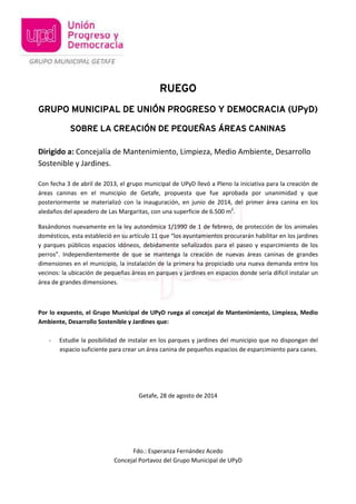 RUEGO 
GRUPO MUNICIPAL DE UNIÓN PROGRESO Y DEMOCRACIA (UPyD) 
SOBRE LA CREACIÓN DE PEQUEÑAS ÁREAS CANINAS 
Dirigido a: Concejalía de Mantenimiento, Limpieza, Medio Ambiente, Desarrollo 
Sostenible y Jardines. 
Con fecha 3 de abril de 2013, el grupo municipal de UPyD llevó a Pleno la iniciativa para la creación de 
áreas caninas en el municipio de Getafe, propuesta que fue aprobada por unanimidad y que 
posteriormente se materializó con la inauguración, en junio de 2014, del primer área canina en los 
aledaños del apeadero de Las Margaritas, con una superficie de 6.500 m2. 
Basándonos nuevamente en la ley autonómica 1/1990 de 1 de febrero, de protección de los animales 
domésticos, esta estableció en su artículo 11 que “los ayuntamientos procurarán habilitar en los jardines 
y parques públicos espacios idóneos, debidamente señalizados para el paseo y esparcimiento de los 
perros”. Independientemente de que se mantenga la creación de nuevas áreas caninas de grandes 
dimensiones en el municipio, la instalación de la primera ha propiciado una nueva demanda entre los 
vecinos: la ubicación de pequeñas áreas en parques y jardines en espacios donde sería difícil instalar un 
área de grandes dimensiones. 
Por lo expuesto, el Grupo Municipal de UPyD ruega al concejal de Mantenimiento, Limpieza, Medio 
Ambiente, Desarrollo Sostenible y Jardines que: 
- Estudie la posibilidad de instalar en los parques y jardines del municipio que no dispongan del 
espacio suficiente para crear un área canina de pequeños espacios de esparcimiento para canes. 
Getafe, 28 de agosto de 2014 
Fdo.: Esperanza Fernández Acedo 
Concejal Portavoz del Grupo Municipal de UPyD 
