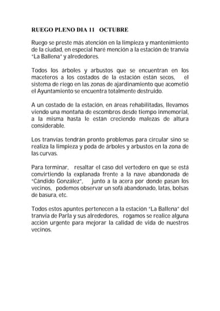 RUEGO PLENO DIA 11 OCTUBRE

Ruego se preste más atención en la limpieza y mantenimiento
de la ciudad, en especial haré mención a la estación de tranvía
“La Ballena” y alrededores.

Todos los árboles y arbustos que se encuentran en los
maceteros a los costados de la estación están secos,      el
sistema de riego en las zonas de ajardinamiento que acometió
el Ayuntamiento se encuentra totalmente destruido.

A un costado de la estación, en áreas rehabilitadas, llevamos
viendo una montaña de escombros desde tiempo inmemorial,
a la misma hasta le están creciendo malezas de altura
considerable.

Los tranvías tendrán pronto problemas para circular sino se
realiza la limpieza y poda de árboles y arbustos en la zona de
las curvas.

Para terminar, resaltar el caso del vertedero en que se está
convirtiendo la explanada frente a la nave abandonada de
“Cándido González”, junto a la acera por donde pasan los
vecinos, podemos observar un sofá abandonado, latas, bolsas
de basura, etc.

Todos estos apuntes pertenecen a la estación “La Ballena” del
tranvía de Parla y sus alrededores, rogamos se realice alguna
acción urgente para mejorar la calidad de vida de nuestros
vecinos.
 