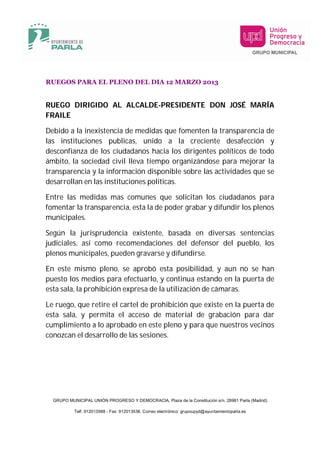 RUEGOS PARA EL PLENO DEL DIA 12 MARZO 2013


RUEGO DIRIGIDO AL ALCALDE-PRESIDENTE DON JOSÉ MARÍA
FRAILE

Debido a la inexistencia de medidas que fomenten la transparencia de
las instituciones publicas, unido a la creciente desafección y
desconfianza de los ciudadanos hacia los dirigentes políticos de todo
ámbito, la sociedad civil lleva tiempo organizándose para mejorar la
transparencia y la información disponible sobre las actividades que se
desarrollan en las instituciones políticas.

Entre las medidas mas comunes que solicitan los ciudadanos para
fomentar la transparencia, esta la de poder grabar y difundir los plenos
municipales.

Según la jurisprudencia existente, basada en diversas sentencias
judiciales, así como recomendaciones del defensor del pueblo, los
plenos municipales, pueden gravarse y difundirse.

En este mismo pleno, se aprobó esta posibilidad, y aun no se han
puesto los medios para efectuarlo, y continua estando en la puerta de
esta sala, la prohibición expresa de la utilización de cámaras.

Le ruego, que retire el cartel de prohibición que existe en la puerta de
esta sala, y permita el acceso de material de grabación para dar
cumplimiento a lo aprobado en este pleno y para que nuestros vecinos
conozcan el desarrollo de las sesiones.




  GRUPO MUNICIPAL UNIÓN PROGRESO Y DEMOCRACIA, Plaza de la Constitución s/n, 28981 Parla (Madrid)

           Telf. 912013588 - Fax: 912013538. Correo electrónico: grupoupyd@ayuntamientoparla.es
 