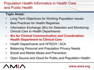 www.amia.org
Population Health Informatics in Health Care
and Public Health
Topic Areas:
• Long Term Objectives for Working Population Issues
• Best Practices for Health Registries
• Information Exchange (IEx) for Detection and Monitoring:
Clinical Care to Health Departments
• IEx for Clinical Communication and Coordination:
Health Department to Clinical Care
• Health Departments and HITECH / ACA
• Balancing Personal and Population Privacy Needs
• Social and Mobile Media and Prevention
• Open Source and Cloud for Public and Population Health:
 