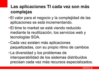Las aplicaciones TI cada vez son más
 complejas
• El valor para el negocio y la complejidad de las
  aplicaciones se está incrementando.
• El time to market se está viendo reducido
  mediante la reutilización, los servicios web y
  tecnologías SOA.
• Cada vez existen más aplicaciones
  paquetizadas, con su propio ritmo de cambios
• La diversidad y los problemas de
  interoperabilidad de los sistemas distribuidos
  precisan cada vez más recursos especializados.
 