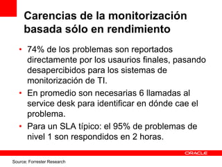 Carencias de la monitorización
     basada sólo en rendimiento
   • 74% de los problemas son reportados
     directamente por los usaurios finales, pasando
     desapercibidos para los sistemas de
     monitorización de TI.
   • En promedio son necesarias 6 llamadas al
     service desk para identificar en dónde cae el
     problema.
   • Para un SLA típico: el 95% de problemas de
     nivel 1 son respondidos en 2 horas.

Source: Forrester Research
 