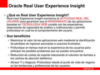 Oracle Real User Experience Insight

• ¿Qué es Real User Experience Insight?
 Real User Experience Insight monitoriza la ACTIVIDAD REAL DEL
 USUARIO para garantizar que el RENDIMIENTO de las aplicaciones
 basadas en TECNOLOGIA WEB cumple con las expectativas,
 disponiendo de capacidad de análisis y notificaciones y permite
 profundizar en cuál es el comportamiento del usuario.

• Sus beneficios
  • Maximizar el valor de las aplicaciones web mediente la identificación
    de pérdidas de ingresos asociadas a usaurios frustrados.
  • Profundizar en tiempo real en la experiencia de los usuarios para
    anticipar los posibles problemas que se pueden encuentrar.
  • Reducción de costes de soporte reduciendo el volumen de llamdas a
    los centros de atención telefónica.
  • Alinear TI y Negocio: Profundizar desde el punto de vista de negocio
    en las tendencias y preferencias de los usuarios.
 