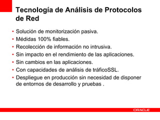Tecnología de Análisis de Protocolos
    de Red
•   Solución de monitorización pasiva.
•   Médidas 100% fiables.
•   Recolección de información no intrusiva.
•   Sin impacto en el rendimiento de las aplicaciones.
•   Sin cambios en las aplicaciones.
•   Con capacidades de análisis de tráficoSSL.
•   Despliegue en producción sin necesidad de disponer
    de entornos de desarrollo y pruebas .
 