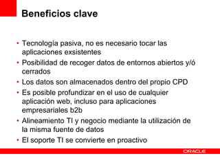 Beneficios clave

• Tecnología pasiva, no es necesario tocar las
  aplicaciones exsistentes
• Posibilidad de recoger datos de entornos abiertos y/ó
  cerrados
• Los datos son almacenados dentro del propio CPD
• Es posible profundizar en el uso de cualquier
  aplicación web, incluso para aplicaciones
  empresariales b2b
• Alineamiento TI y negocio mediante la utilización de
  la misma fuente de datos
• El soporte TI se convierte en proactivo
 