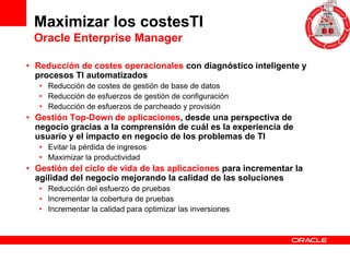 Maximizar los costesTI
 Oracle Enterprise Manager

• Reducción de costes operacionales con diagnóstico inteligente y
  procesos TI automatizados
   • Reducción de costes de gestión de base de datos
   • Reducción de esfuerzos de gestión de configuración
   • Reducción de esfuerzos de parcheado y provisión
• Gestión Top-Down de aplicaciones, desde una perspectiva de
  negocio gracias a la comprensión de cuál es la experiencia de
  usuario y el impacto en negocio de los problemas de TI
   • Evitar la pérdida de ingresos
   • Maximizar la productividad
• Gestión del ciclo de vida de las aplicaciones para incrementar la
  agilidad del negocio mejorando la calidad de las soluciones
   • Reducción del esfuerzo de pruebas
   • Incrementar la cobertura de pruebas
   • Incrementar la calidad para optimizar las inversiones
 