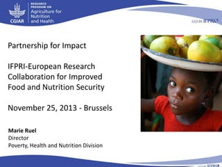Partnership for Impact
IFPRI-European Research
Collaboration for Improved
Food and Nutrition Security
November 25, 2013 - Brussels
Marie Ruel
Director
Poverty, Health and Nutrition Division

 