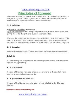 www.tadeebulquran.com
                Principles of Tajweed
One who wishes to learn a science needs to know its principles so that he
will gain insight into the sought science. There are several principles in
the science of tajweed that should be understood:

1. Its definition

By linguistic definition: Betterment
Applied definition: Articulating every letter from its articulation point and
giving the letter its rights and dues of characteristics.

Rights of the letters are its required characteristics that never leave it. The
dues of the letters are its presented characteristics that are present in it
some of the time, and not present at other times. i.e. the medd, idgham

2. Its formation

The words of the Glorious Qur'an and some said Honorable Hadiths also.

3. Its fruits

It is preserving the tongue from mistakes in pronunciation of the Glorious
Qur'an during reading.

4. Its precedence

It is one of the most honored of sciences and one of the best of them
due to its relation to Allah’s words.

5. Its place within the sciences

It is one of the Islamic Law sciences that are related to the Glorious
Qur'an.

Get more details at following site:

                www.tadeebulquran.com
 