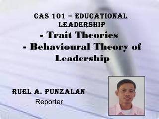 - Trait Theories
- Behavioural Theory of
Leadership
Ruel A. PunzAlAn
Reporter
CAS 101 – eduCAtionAl
leAdeRShiP
 