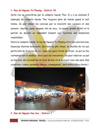 1. Rue de Nguyen Tri Phuong – District 10
Cette rue se caractérise par la compote liquide Thai. Il y a au minimum 5
auberges de compote liquide Thai toujours plein de monde quand la nuit
tombe. Ce plat séduit les convives par la diversité des couleurs et des
saveurs : dourian, jaque, longane, lait de coco… La saveur grasse du lait et le
parfum du dourian se répandant laissent aux touristes des sensations
inoubliables.
Outre la compote liquide, la rue de Nguyen Tri Phuong attire les convives avec
beaucoup d’autres bons plats. Des bols de pho chaud, de nouilles de riz aux
petits bols de brisures de riz… Dans les jours froids de l’hiver, un pot au feu
vietnamien est le meilleur choix pour les rencontres. On peut réserver un pot
au feu avec des brochettes de fruit de mer et le savourer avec des amis. Des
crevettes, crabes, poissons, calmars, champignons… sont prêts à être choisis !

2. Rue de Nguyen Huu Cau – District 1
2

VIETNAM ORIGINAL TRAVEL – Licence professionnelle No : 01024/GPLHQT – TCDL

 