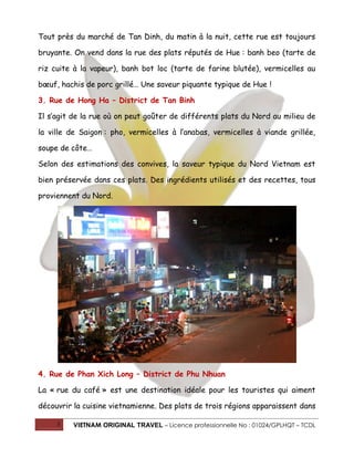 Tout près du marché de Tan Dinh, du matin à la nuit, cette rue est toujours
bruyante. On vend dans la rue des plats réputés de Hue : banh beo (tarte de
riz cuite à la vapeur), banh bot loc (tarte de farine blutée), vermicelles au
bœuf, hachis de porc grillé… Une saveur piquante typique de Hue !
3. Rue de Hong Ha – District de Tan Binh
Il s’agit de la rue où on peut goûter de différents plats du Nord au milieu de
la ville de Saigon : pho, vermicelles à l’anabas, vermicelles à viande grillée,
soupe de côte…
Selon des estimations des convives, la saveur typique du Nord Vietnam est
bien préservée dans ces plats. Des ingrédients utilisés et des recettes, tous
proviennent du Nord.

4. Rue de Phan Xich Long – District de Phu Nhuan
La « rue du café » est une destination idéale pour les touristes qui aiment
découvrir la cuisine vietnamienne. Des plats de trois régions apparaissent dans
3

VIETNAM ORIGINAL TRAVEL – Licence professionnelle No : 01024/GPLHQT – TCDL

 