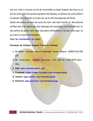 une rue. Vous y trouvez un bol de vermicelles au bœuf piquant des Hue ou un
bol de vermicelles de poisson agréable des Danang, un plateau de vermicelles à
la salaison de crevettes ou le pho sec de la ville montagneuse de Pleiku.
Après des pluies ou dans les nuits de vent, des maïs bouillis et des patates
grillées sont bien appréciés. Des auberges de coquillages, de fruits de mer et
des pattes de poulet sont aussi des plats intéressants à ne pas rater pour ce
qui aime la cuisine vietnamienne.
Voici les coordonnées sur place :
Personnel de Vietnam Original Travel au Vietnam
1. Mr Manh – Vietnam, Laos et Cambodge Travel – Mobile : (0084) 913 025
122
2. Mr. Trung Kien – Vietnam Operation – Tel : (84 4) 3 768 9470 (Ext :
156)
3. Web: www.vietnamoriginal.com
4. Facebook: https://www.facebook.com/vietnamoriginal
5. Twitter: www.twitter.com/vietnamoriginal
6. Pinterest: www.pinterest.com/vietnamvoyage

4

VIETNAM ORIGINAL TRAVEL – Licence professionnelle No : 01024/GPLHQT – TCDL

 