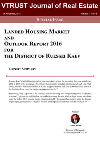 1
VTRUST Journal of Real Estate
23 November, 2016 Volume 2, Issue 1
Special Issue
Landed Housing Market
and
Outlook Report 2016
for
the District of Ruessei Kaev
Ruessei Kaev’s landed housing market grew remarkably within the preceding five-year period from
2012 to 2016, with an average of 1,600 new housing units launched into the market each year. Well
over 2,800 units were completed in 2016, and it is projected that well over 3,000 additional units will
be finished off and ready for prospective occupants by 2017.
Fortunately, only 14 percent of the launched units are awaiting total completion recorded as of today,
whereas 17 percent are still listed on the market inventory. In sum, albeit a slight market slowdown
since the end of 2015, housing market stimuli initiated by developers has come to ignite the demand
engine again, giving rise to a ‘slightly’ positive trend expected to continue over the course of 2017.
Report Summary
Author
Hoem Seiha
Director of Research,
VTrust Appraisal Co., Ltd.
 