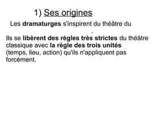 1) Ses origines
Les dramaturges s'inspirent du théâtre du
.
Ils se libèrent des règles très strictes du théâtre
classique avec la règle des trois unités
(temps, lieu, action) qu'ils n'appliquent pas
forcément.
..
 