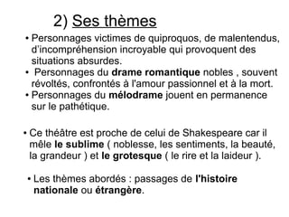 2) Ses thèmes
● Personnages victimes de quiproquos, de malentendus,
d’incompréhension incroyable qui provoquent des
situations absurdes.
● Personnages du drame romantique nobles , souvent
révoltés, confrontés à l'amour passionnel et à la mort.
● Personnages du mélodrame jouent en permanence
sur le pathétique.
● Ce théâtre est proche de celui de Shakespeare car il
mêle le sublime ( noblesse, les sentiments, la beauté,
la grandeur ) et le grotesque ( le rire et la laideur ).
● Les thèmes abordés : passages de l'histoire
nationale ou étrangère.
 