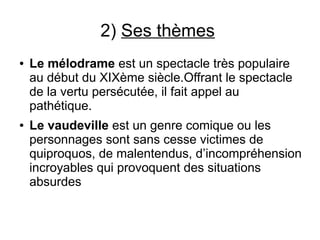 2) Ses thèmes
● Le mélodrame est un spectacle très populaire
au début du XIXème siècle.Offrant le spectacle
de la vertu persécutée, il fait appel au
pathétique.
● Le vaudeville est un genre comique ou les
personnages sont sans cesse victimes de
quiproquos, de malentendus, d’incompréhension
incroyables qui provoquent des situations
absurdes
 