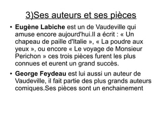 3)Ses auteurs et ses pièces
● Eugène Labiche est un de Vaudeville qui
amuse encore aujourd'hui.Il a écrit : « Un
chapeau de paille d'Italie », « La poudre aux
yeux », ou encore « Le voyage de Monsieur
Perichon » ces trois pièces furent les plus
connues et eurent un grand succès.
● George Feydeau est lui aussi un auteur de
Vaudeville, il fait partie des plus grands auteurs
comiques.Ses pièces sont un enchainement
 