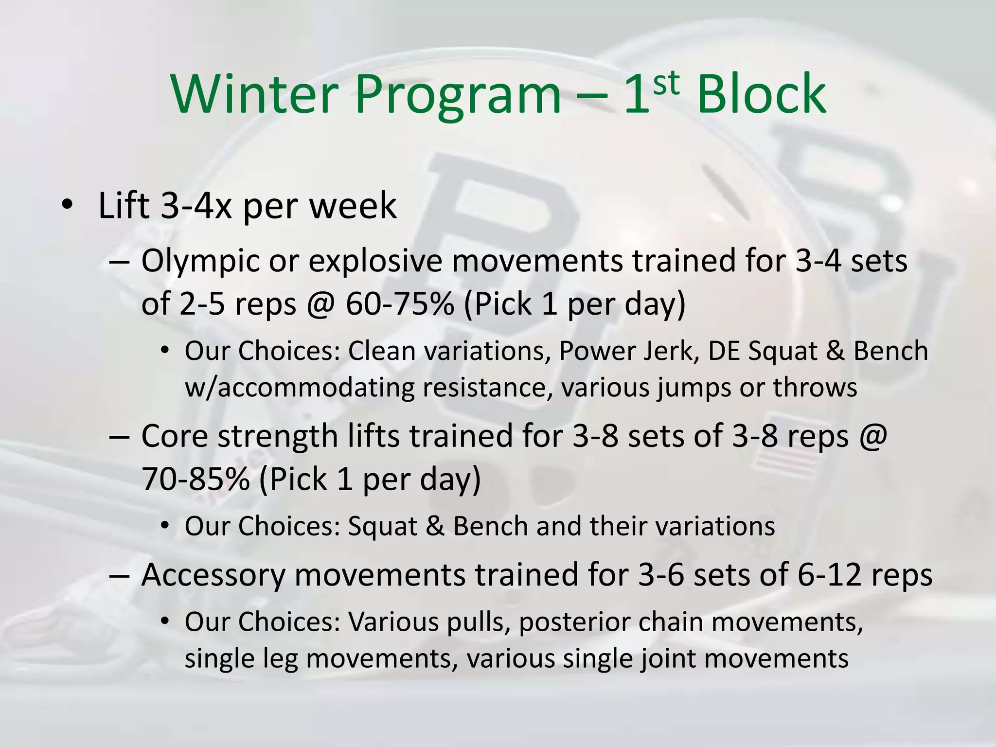 Winter Program – 1st BlockLift 3-4x per weekOlympic or explosive movements trained for 3-4 sets of 2-5 reps @ 60-75% (Pick 1 per day)Our Choices: Clean variations, Power Jerk, DE Squat & Bench w/accommodating resistance, various jumps or throwsCore strength lifts trained for 3-8 sets of 3-8 reps @ 70-85% (Pick 1 per day)Our Choices: Squat & Bench and their variationsAccessory movements trained for 3-6 sets of 6-12 repsOur Choices: Various pulls, posterior chain movements, single leg movements, various single joint movements