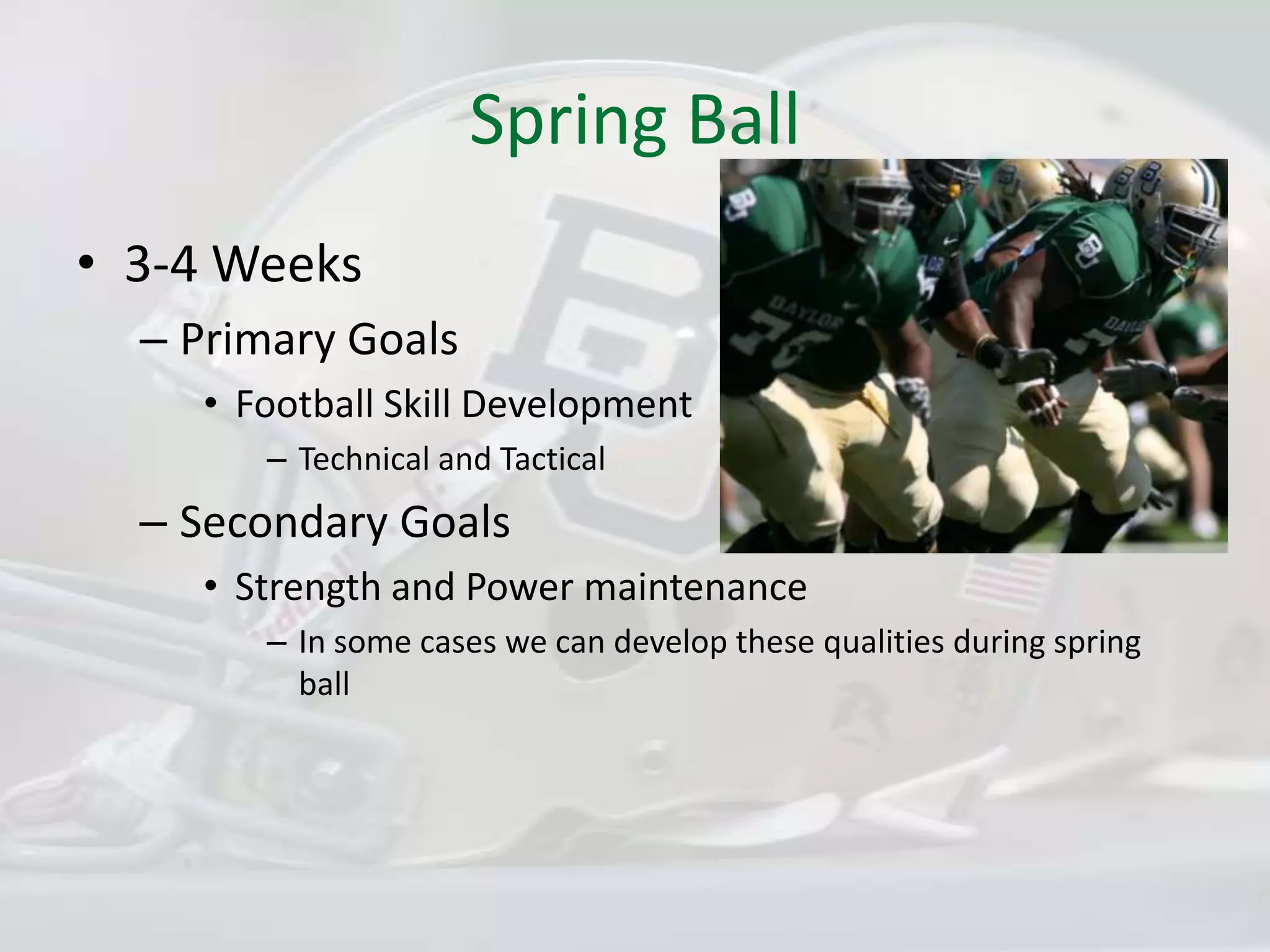 Spring Ball3-4 WeeksPrimary GoalsFootball Skill DevelopmentTechnical and TacticalSecondary GoalsStrength and Power maintenanceIn some cases we can develop these qualities during spring ball