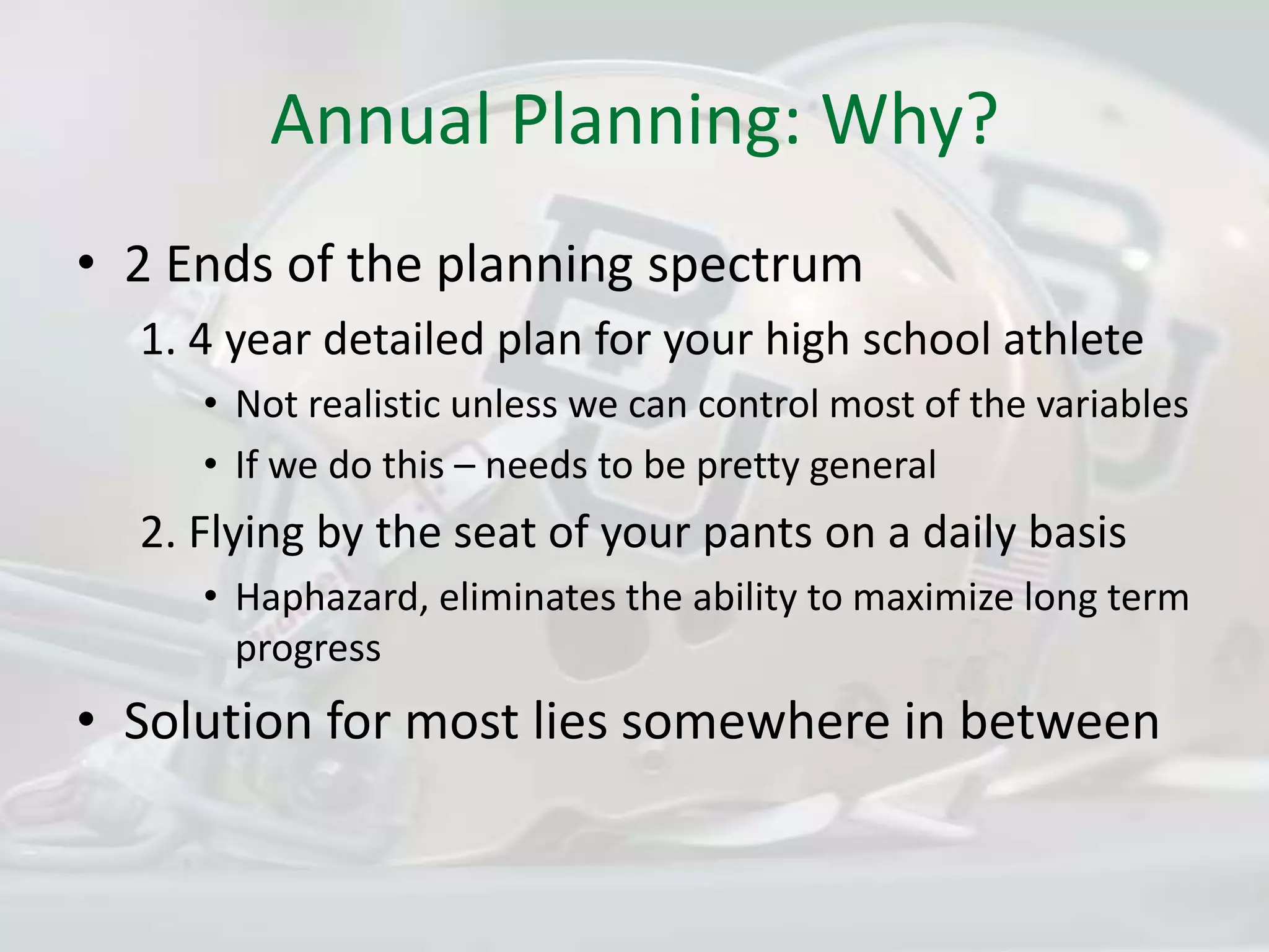 Annual Planning: Why?2 Ends of the planning spectrum1. 4 year detailed plan for your high school athleteNot realistic unless we can control most of the variablesIf we do this – needs to be pretty general2. Flying by the seat of your pants on a daily basisHaphazard, eliminates the ability to maximize long term progressSolution for most lies somewhere in between