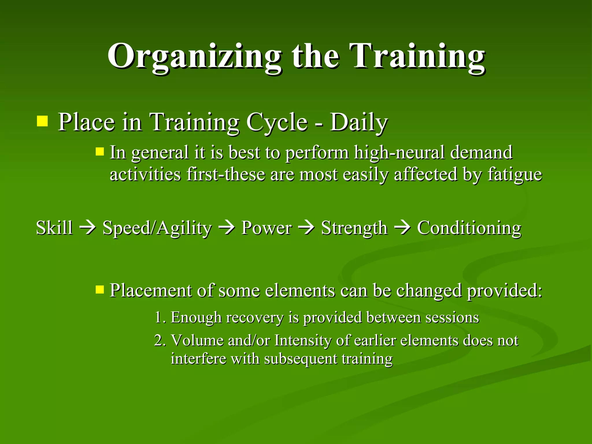 Organizing the Training Place in Training Cycle - Daily In general it is best to perform high-neural demand activities first-these are most easily affected by fatigue Skill    Speed/Agility    Power    Strength    Conditioning Placement of some elements can be changed provided: 1. Enough recovery is provided between sessions 2. Volume and/or Intensity of earlier elements does not    interfere with subsequent training 