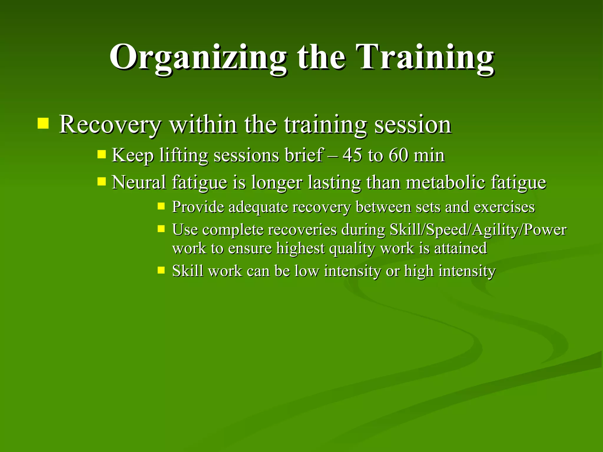 Organizing the Training Recovery within the training session Keep lifting sessions brief – 45 to 60 min Neural fatigue is longer lasting than metabolic fatigue Provide adequate recovery between sets and exercises Use complete recoveries during Skill/Speed/Agility/Power work to ensure highest quality work is attained Skill work can be low intensity or high intensity 