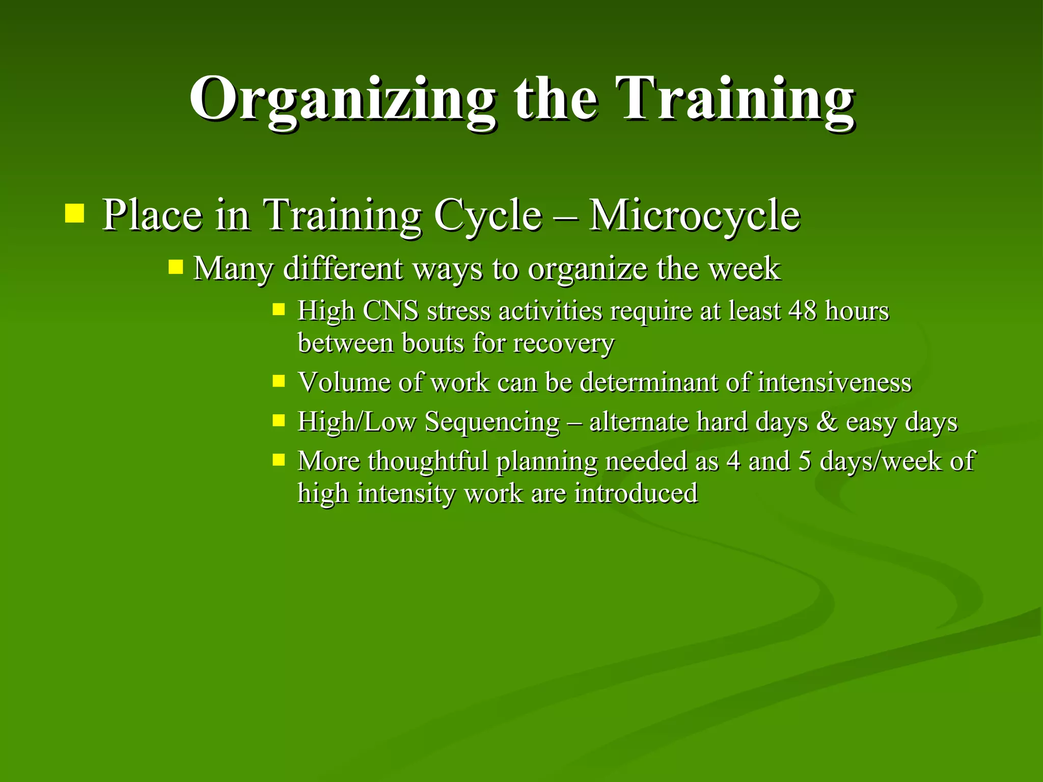 Organizing the Training Place in Training Cycle – Microcycle Many different ways to organize the week High CNS stress activities require at least 48 hours between bouts for recovery Volume of work can be determinant of intensiveness High/Low Sequencing – alternate hard days & easy days More thoughtful planning needed as 4 and 5 days/week of high intensity work are introduced 