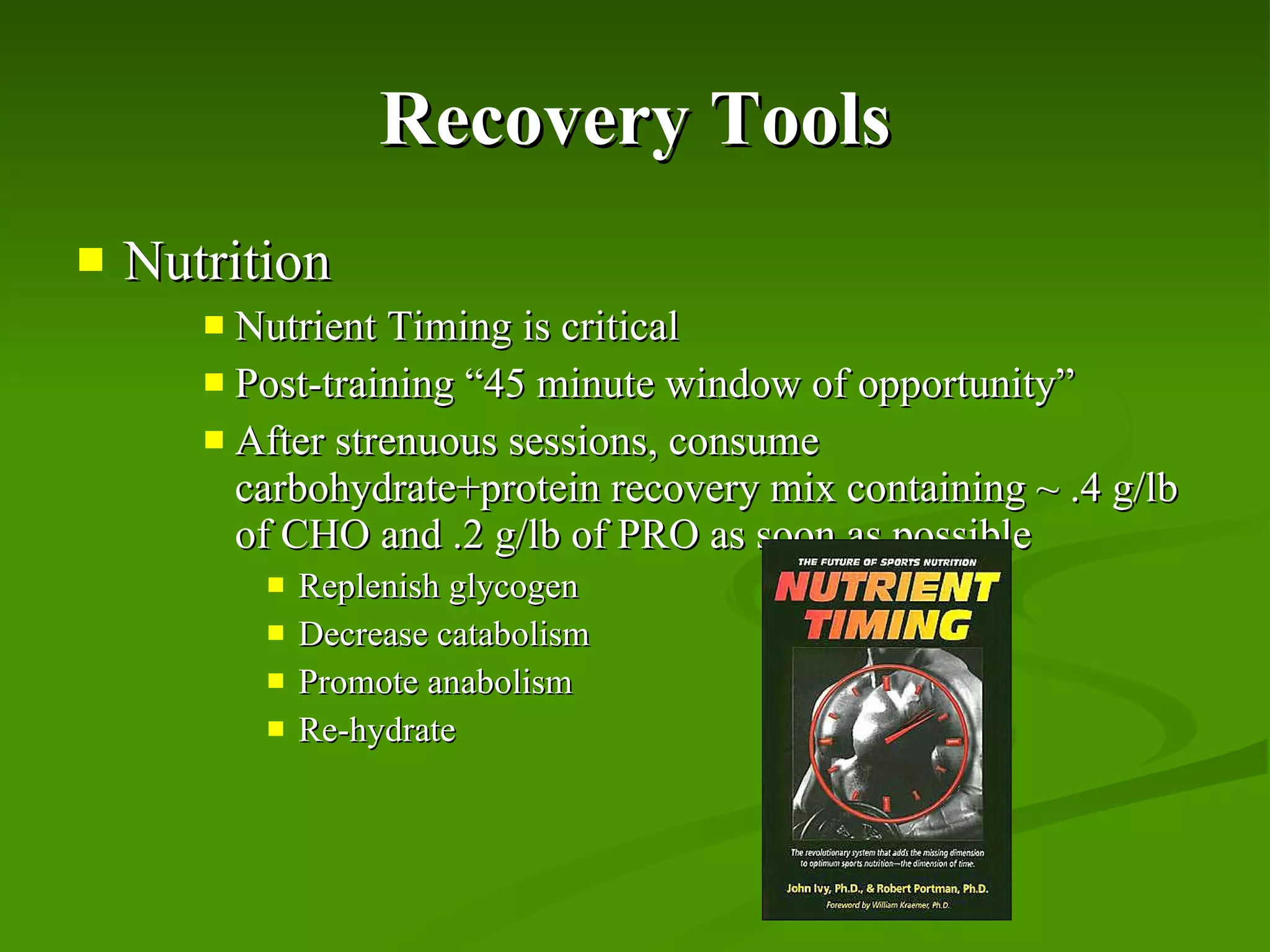 Recovery Tools Nutrition Nutrient Timing is critical  Post-training “45 minute window of opportunity” After strenuous sessions, consume carbohydrate+protein recovery mix containing ~ .4 g/lb of CHO and .2 g/lb of PRO as soon as possible Replenish glycogen Decrease catabolism Promote anabolism Re-hydrate 