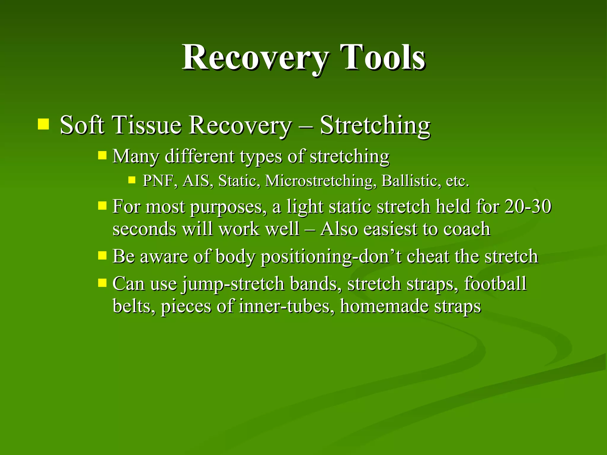 Recovery Tools Soft Tissue Recovery – Stretching Many different types of stretching PNF, AIS, Static, Microstretching, Ballistic, etc. For most purposes, a light static stretch held for 20-30 seconds will work well – Also easiest to coach Be aware of body positioning-don’t cheat the stretch Can use jump-stretch bands, stretch straps, football belts, pieces of inner-tubes, homemade straps 