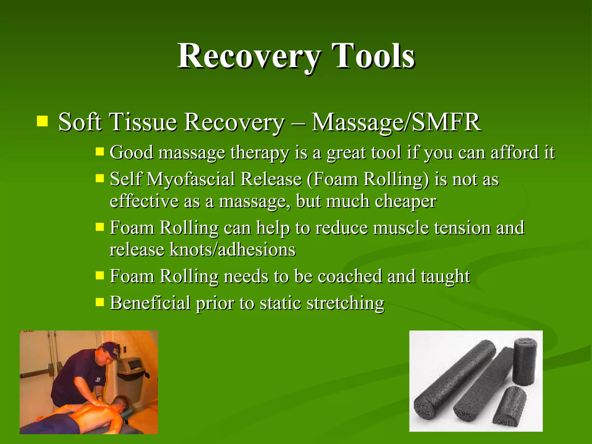 Recovery Tools Soft Tissue Recovery – Massage/SMFR Good massage therapy is a great tool if you can afford it Self Myofascial Release (Foam Rolling) is not as effective as a massage, but much cheaper Foam Rolling can help to reduce muscle tension and release knots/adhesions Foam Rolling needs to be coached and taught Beneficial prior to static stretching 