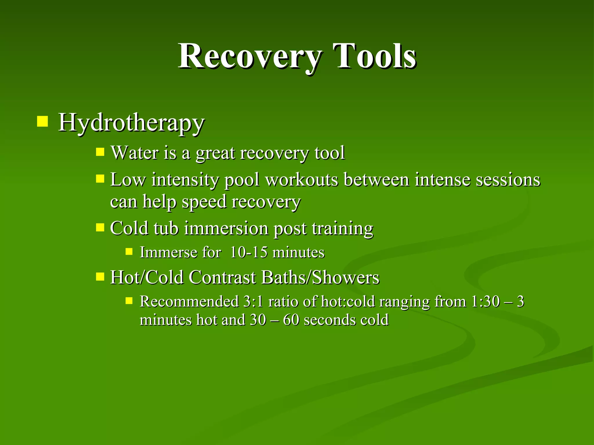 Recovery Tools Hydrotherapy Water is a great recovery tool Low intensity pool workouts between intense sessions can help speed recovery Cold tub immersion post training Immerse for  10-15 minutes Hot/Cold Contrast Baths/Showers Recommended 3:1 ratio of hot:cold ranging from 1:30 – 3 minutes hot and 30 – 60 seconds cold 