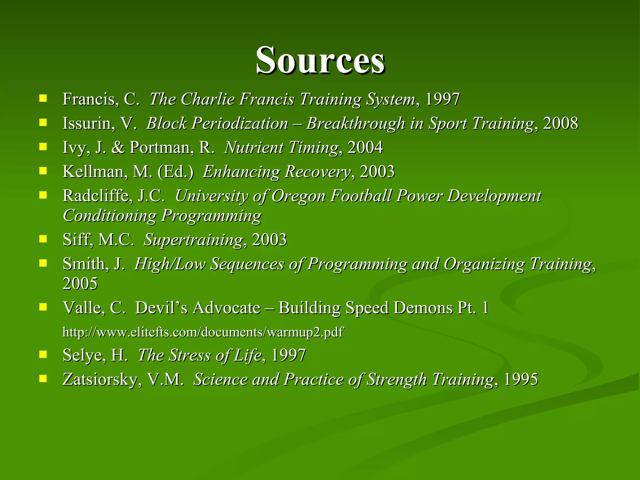 Sources Francis, C.  The Charlie Francis Training System , 1997 Issurin, V.  Block Periodization – Breakthrough in Sport Training , 2008 Ivy, J. & Portman, R.  Nutrient Timing , 2004 Kellman, M. (Ed.)  Enhancing Recovery , 2003 Radcliffe, J.C.  University of Oregon Football Power Development Conditioning Programming Siff, M.C.  Supertraining , 2003 Smith, J.  High/Low Sequences of Programming and Organizing Training , 2005 Valle, C.  Devil’s Advocate – Building Speed Demons Pt. 1 http://www.elitefts.com/documents/warmup2.pdf Selye, H.  The Stress of Life , 1997 Zatsiorsky, V.M.  Science and Practice of Strength Training , 1995 