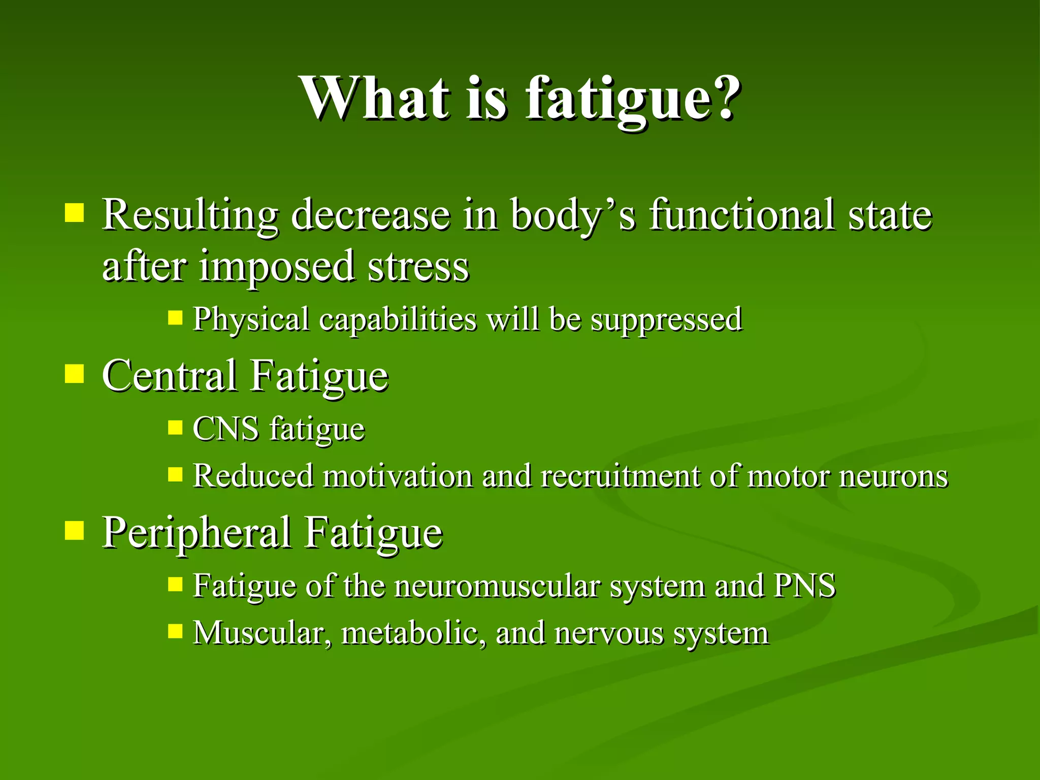 What is fatigue? Resulting decrease in body’s functional state after imposed stress Physical capabilities will be suppressed Central Fatigue CNS fatigue Reduced motivation and recruitment of motor neurons Peripheral Fatigue Fatigue of the neuromuscular system and PNS Muscular, metabolic, and nervous system 