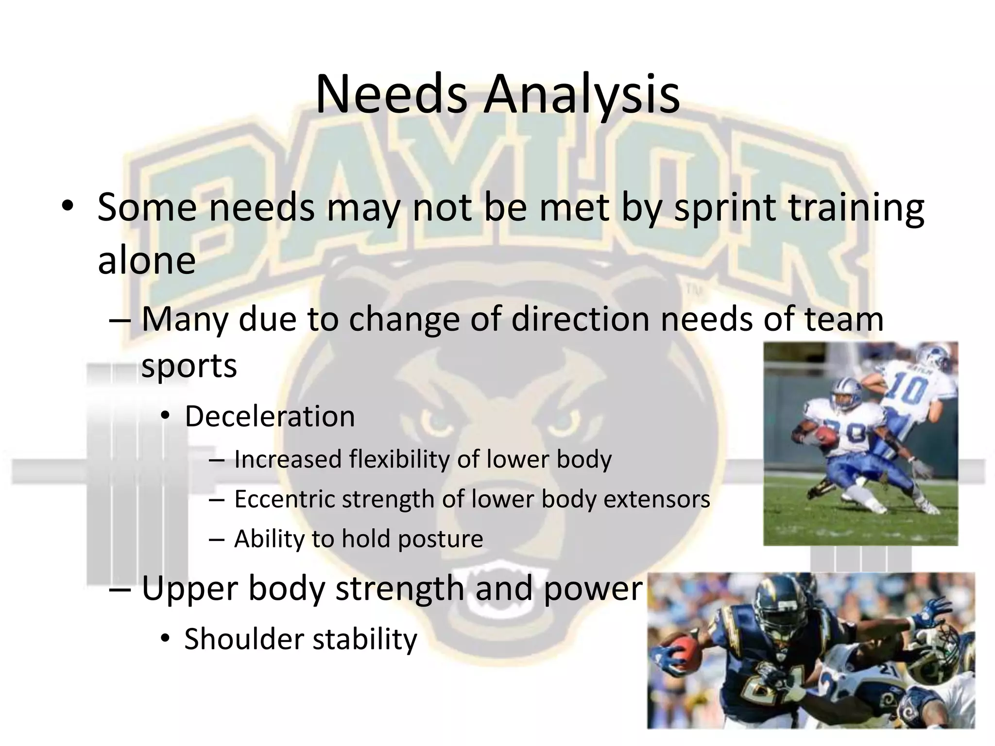 Needs AnalysisSome needs may not be met by sprint training aloneMany due to change of direction needs of team sportsDecelerationIncreased flexibility of lower bodyEccentric strength of lower body extensorsAbility to hold postureUpper body strength and powerShoulder stability