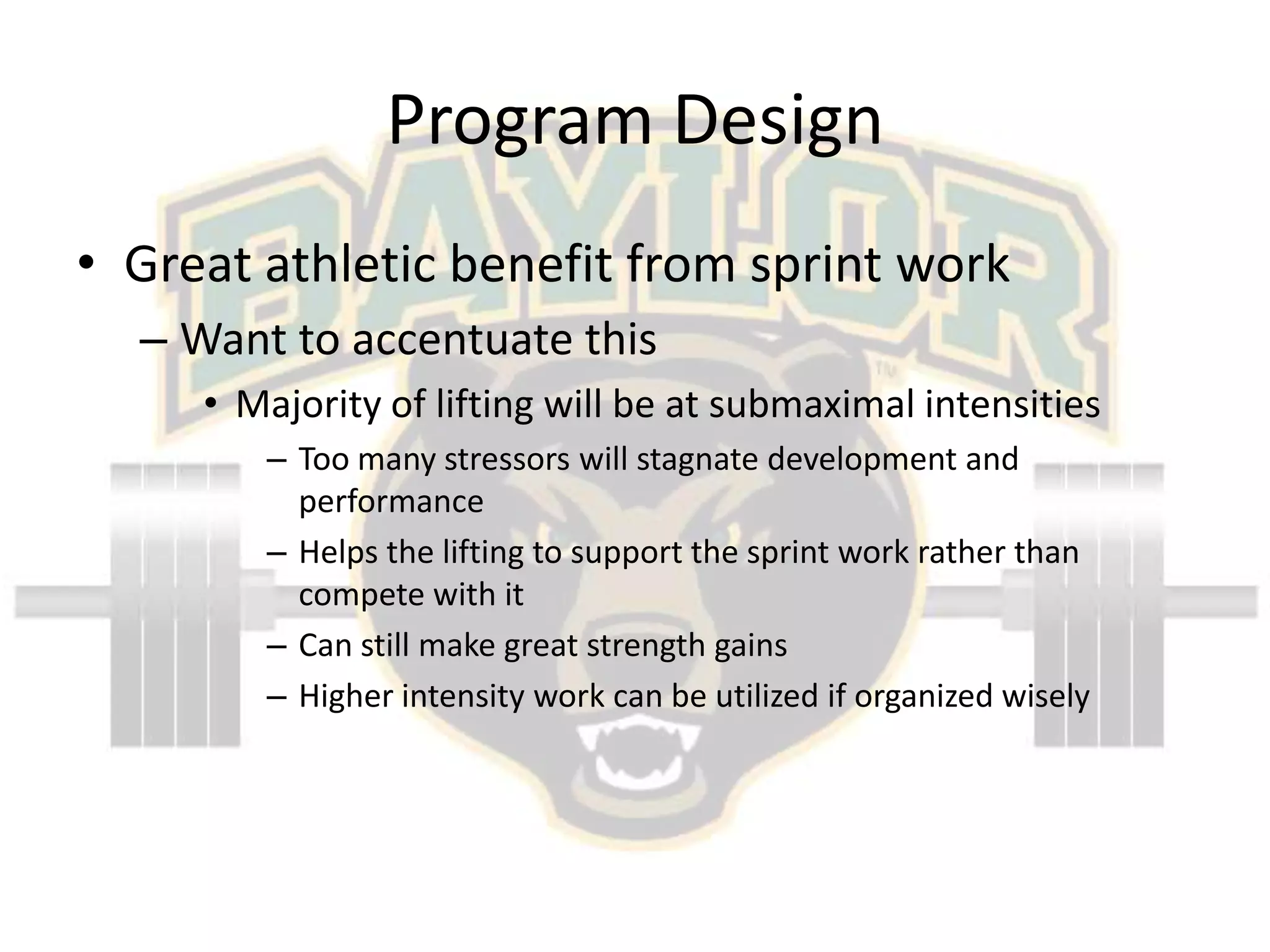 Program DesignGreat athletic benefit from sprint workWant to accentuate thisMajority of lifting will be at submaximal intensitiesToo many stressors will stagnate development and performanceHelps the lifting to support the sprint work rather than compete with itCan still make great strength gainsHigher intensity work can be utilizedif organized wisely