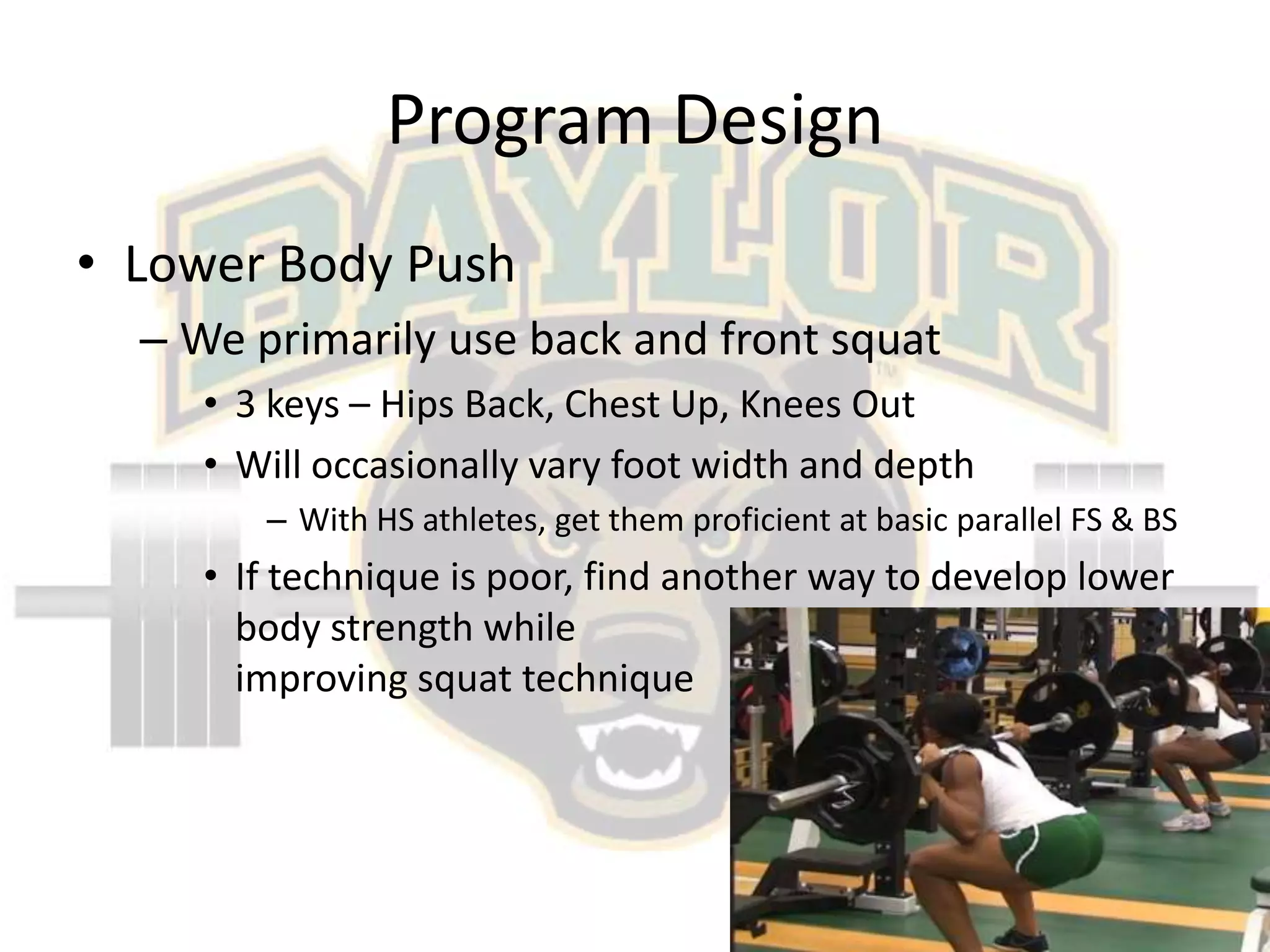 Program DesignLower Body PushWe primarily use back and front squat3 keys – Hips Back, Chest Up, Knees OutWill occasionally vary foot width and depthWith HS athletes, get them proficient at basic parallel FS & BSIf technique is poor, find another way to develop lower body strength while                                                      improving squat technique