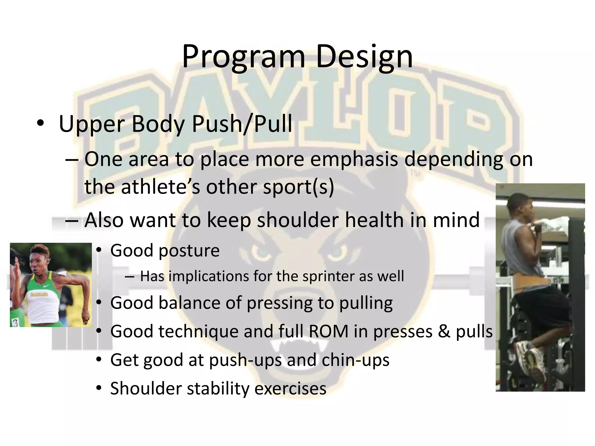 Program DesignUpper Body Push/PullOne area to place more emphasis depending on the athlete’s other sport(s)Also want to keep shoulder health in mindGood postureHas implications for the sprinter as wellGood balance of pressing to pullingGood technique and full ROM in presses & pullsGet good at push-ups and chin-upsShoulder stability exercises