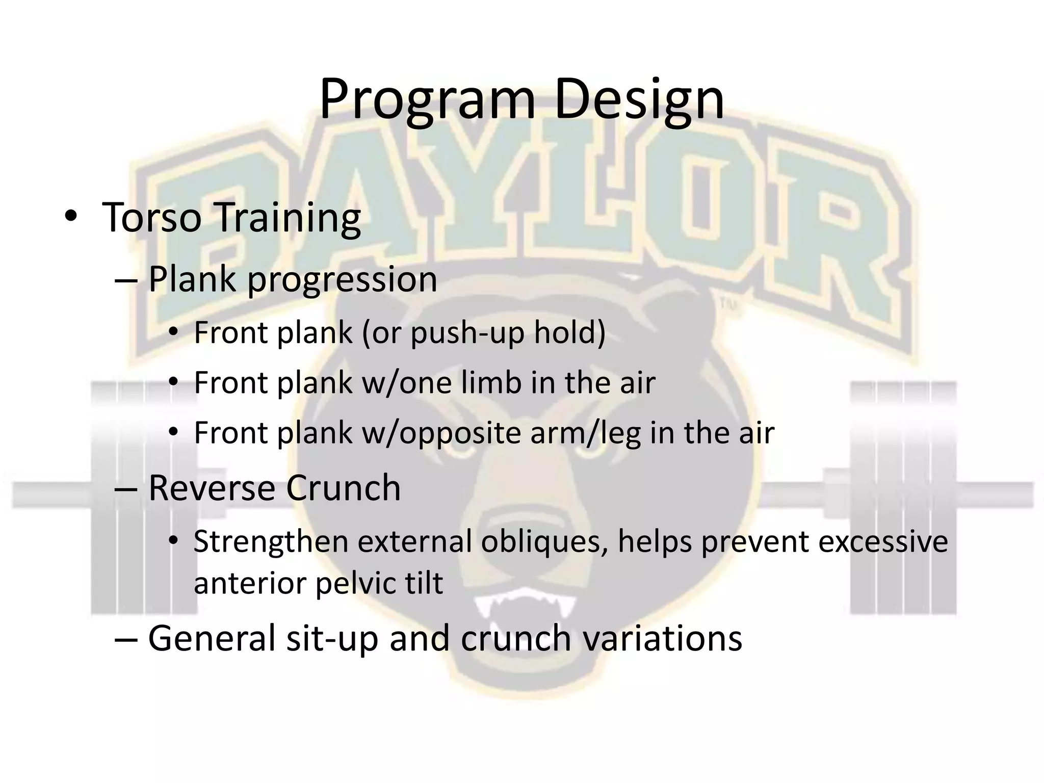 Program DesignTorso TrainingPlank progressionFront plank (or push-up hold)Front plank w/one limb in the airFront plank w/opposite arm/leg in the airReverse CrunchStrengthen external obliques, helps prevent excessive anterior pelvic tiltGeneral sit-up and crunch variations