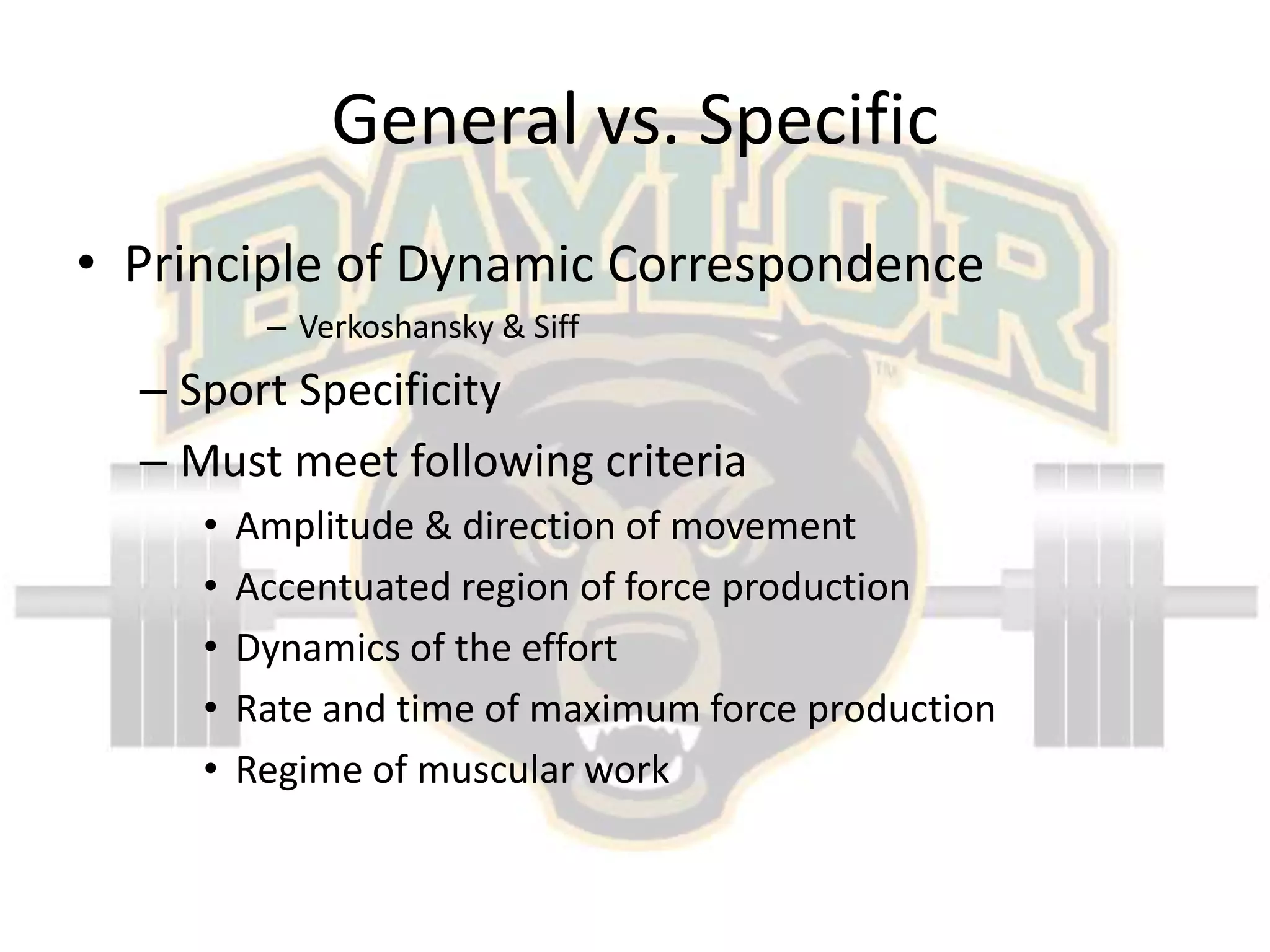 General vs. SpecificPrinciple of Dynamic CorrespondenceVerkoshansky & SiffSport SpecificityMust meet following criteriaAmplitude & direction of movementAccentuated region of force productionDynamics of the effortRate and time of maximum force productionRegime of muscular work