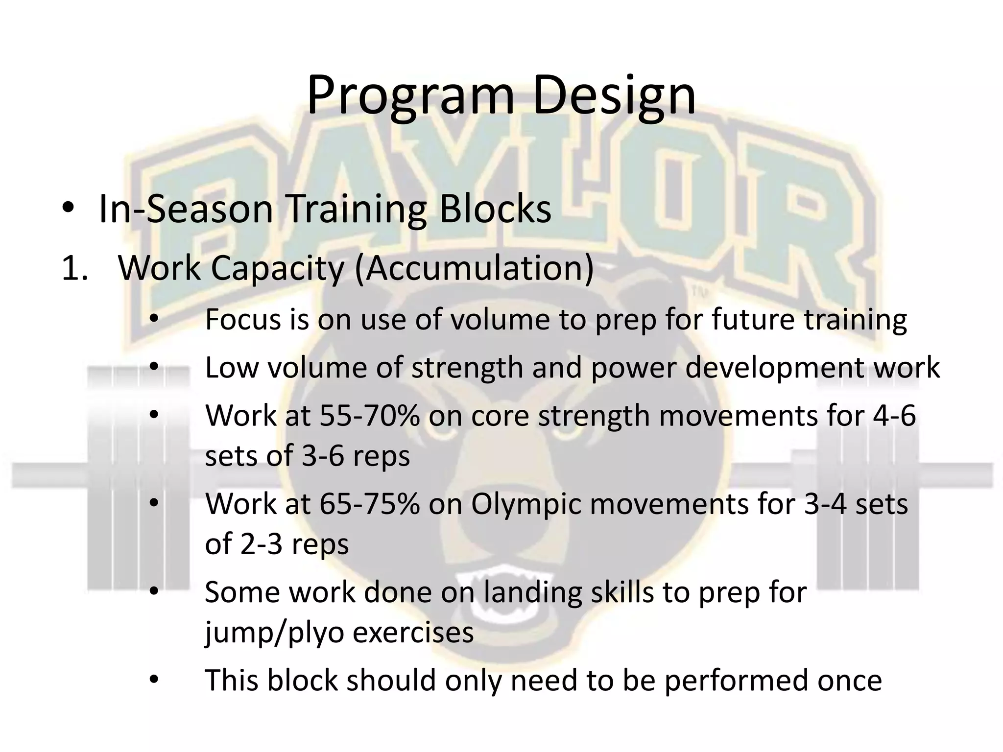Program DesignIn-Season Training BlocksWork Capacity (Accumulation)Focus is on use of volume to prep for future trainingLow volume of strength and power development workWork at 55-70% on core strength movements for 4-6 sets of 3-6 repsWork at 65-75% on Olympic movements for 3-4 sets of 2-3 repsSome work done on landing skills to prep for jump/plyo exercisesThis block should only need to be performed once