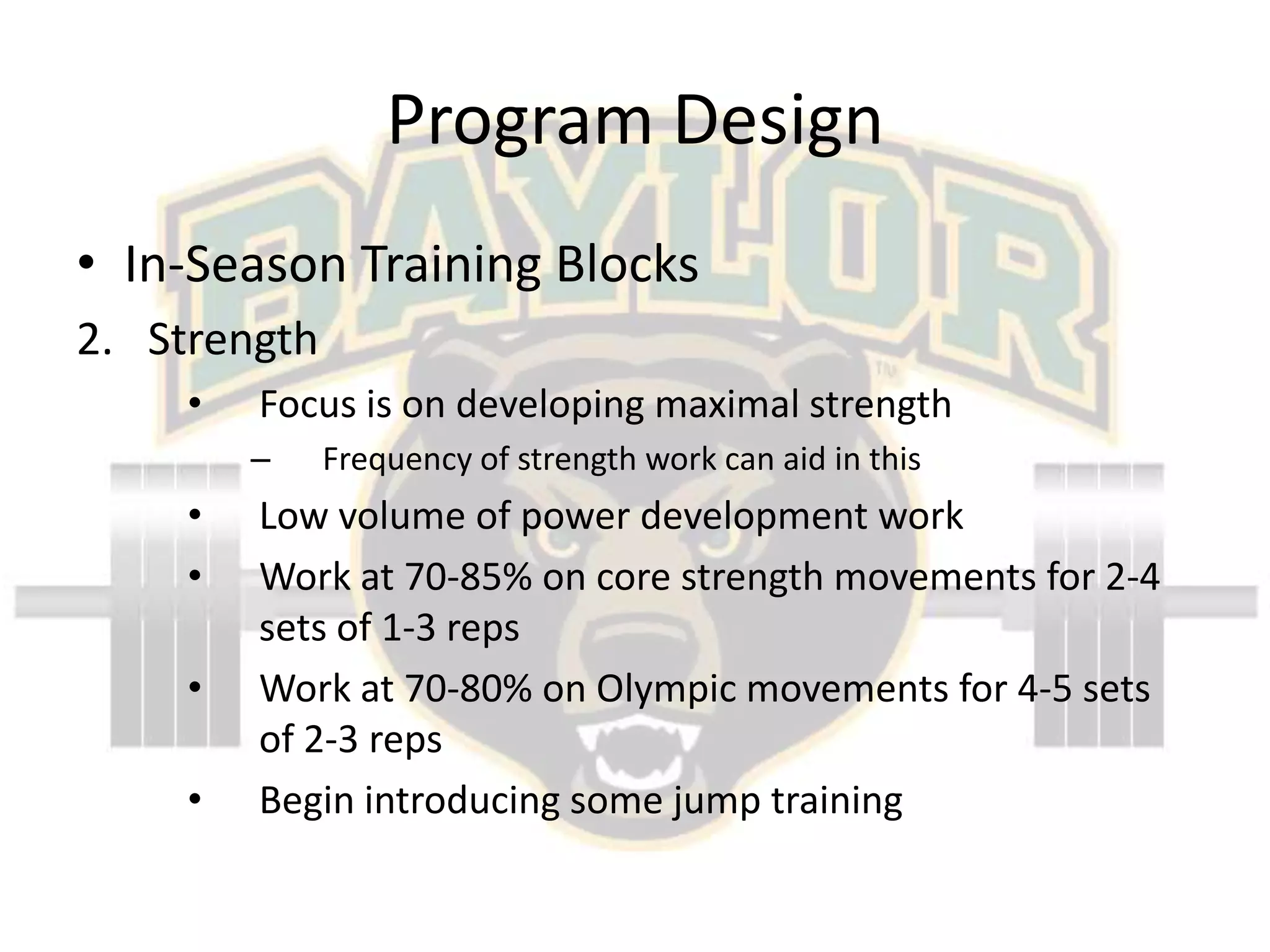 Program DesignIn-Season Training BlocksStrengthFocus is on developing maximal strengthFrequency of strength work can aid in thisLow volume of power development workWork at 70-85% on core strength movements for 2-4 sets of 1-3 repsWork at 70-80% on Olympic movements for 4-5 sets of 2-3 repsBegin introducing some jump training