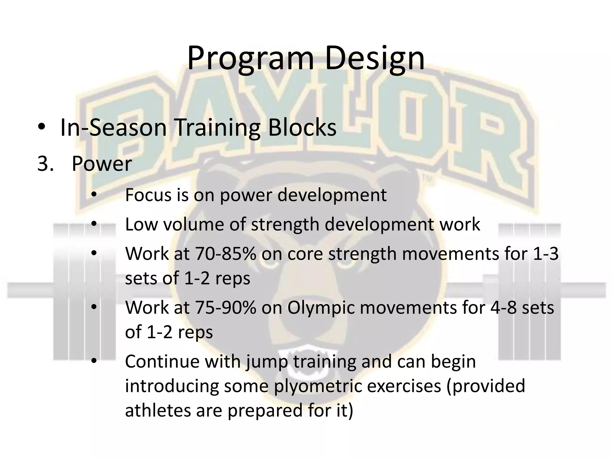 Program DesignIn-Season Training BlocksPowerFocus is on power developmentLow volume of strength development workWork at 70-85% on core strength movements for 1-3 sets of 1-2 repsWork at 75-90% on Olympic movements for 4-8 sets of 1-2 repsContinue with jump training and can begin introducing some plyometric exercises (provided athletes are prepared for it)