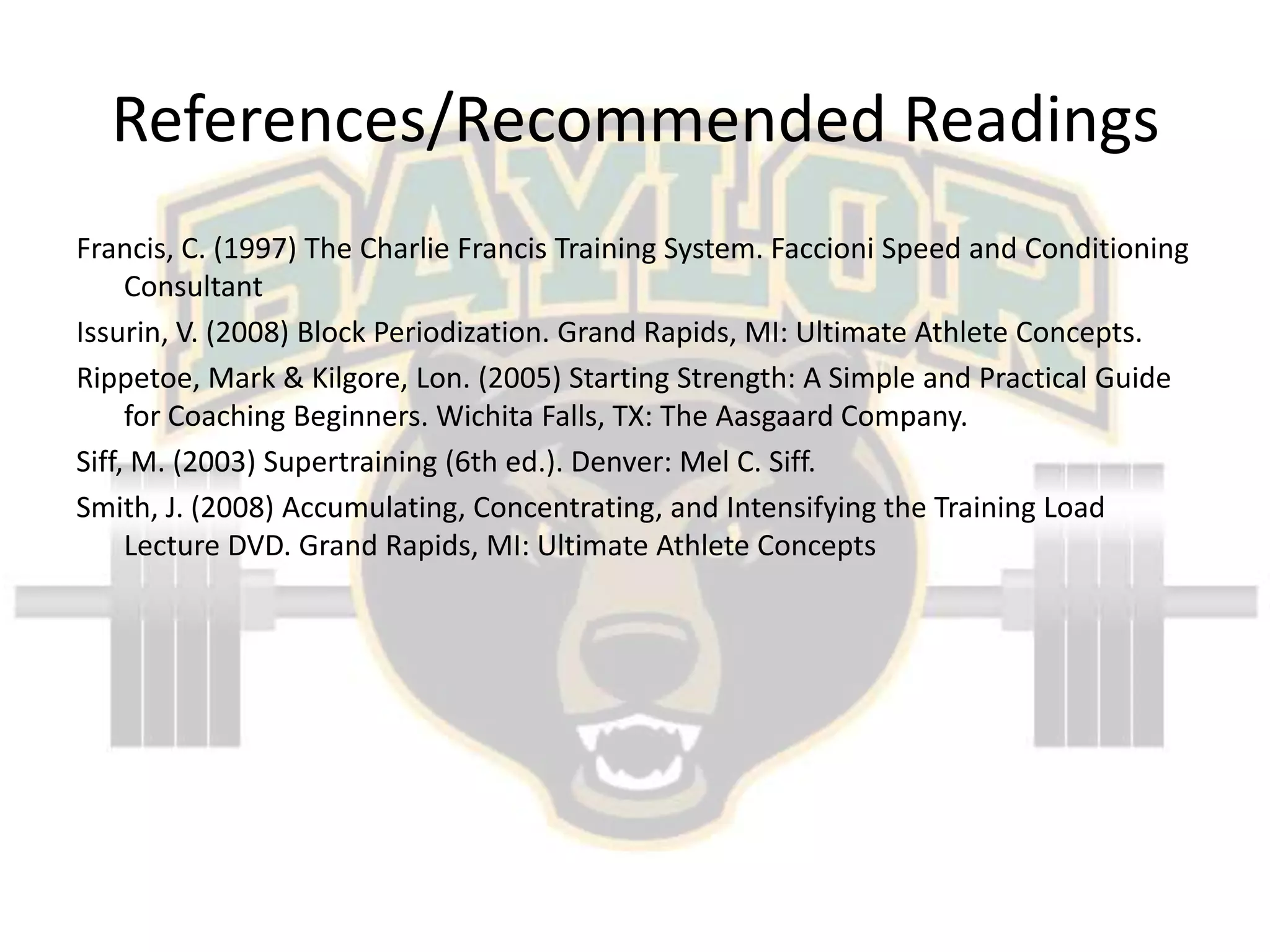 References/Recommended ReadingsFrancis, C. (1997) The Charlie Francis Training System. Faccioni Speed and Conditioning ConsultantIssurin, V. (2008) Block Periodization. Grand Rapids, MI: Ultimate Athlete Concepts.Rippetoe, Mark & Kilgore, Lon. (2005) Starting Strength: A Simple and Practical Guide for Coaching Beginners. Wichita Falls, TX: The Aasgaard Company.Siff, M. (2003) Supertraining (6th ed.). Denver: Mel C. Siff.Smith, J. (2008) Accumulating, Concentrating, and Intensifying the Training Load Lecture DVD. Grand Rapids, MI: Ultimate Athlete Concepts