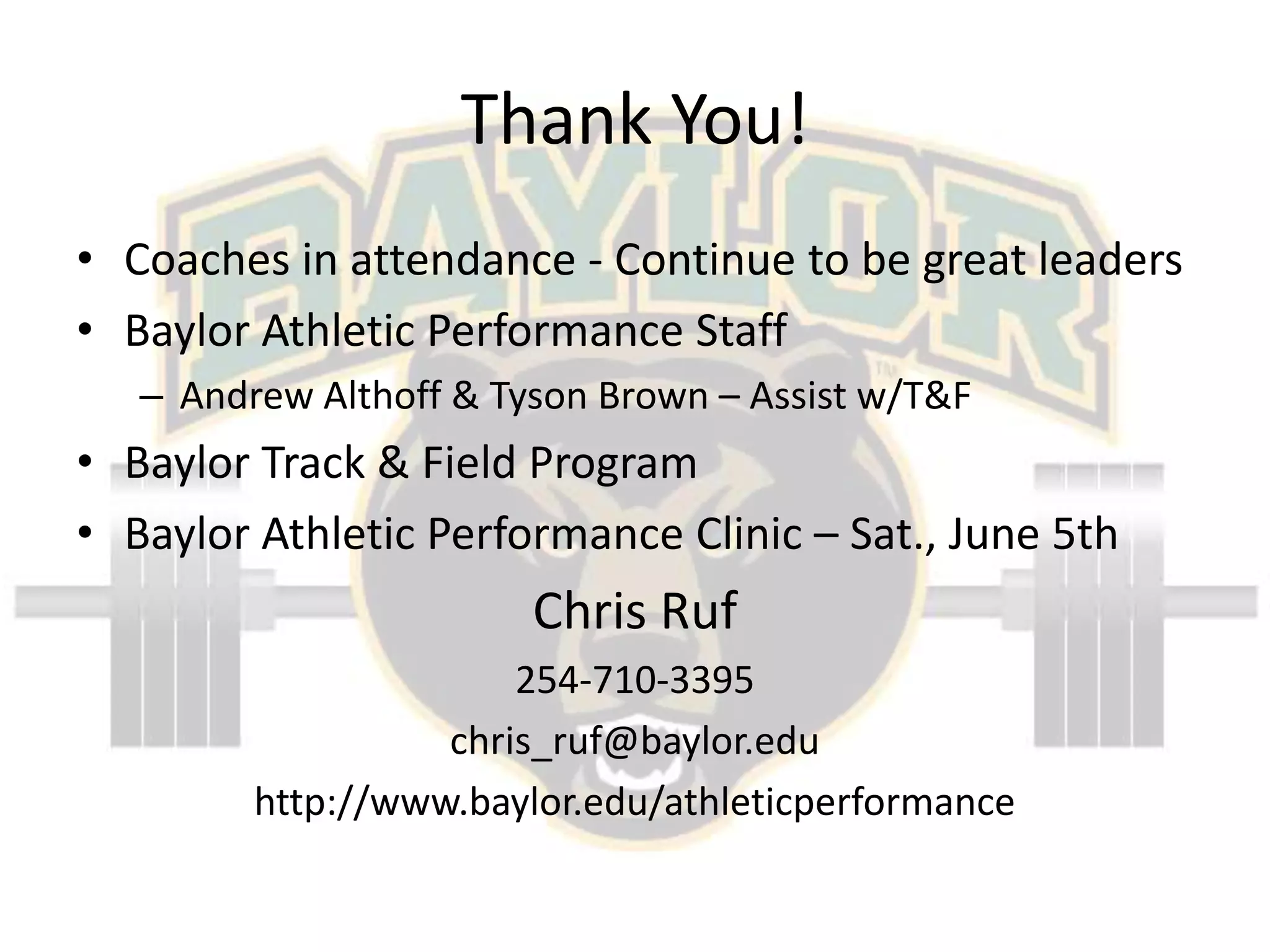 Thank You!Coaches in attendance - Continue to be great leadersBaylor Athletic Performance StaffAndrew Althoff & Tyson Brown – Assist w/T&FBaylor Track & Field ProgramBaylor Athletic Performance Clinic – Sat., June 5thChris Ruf254-710-3395chris_ruf@baylor.eduhttp://www.baylor.edu/athleticperformance