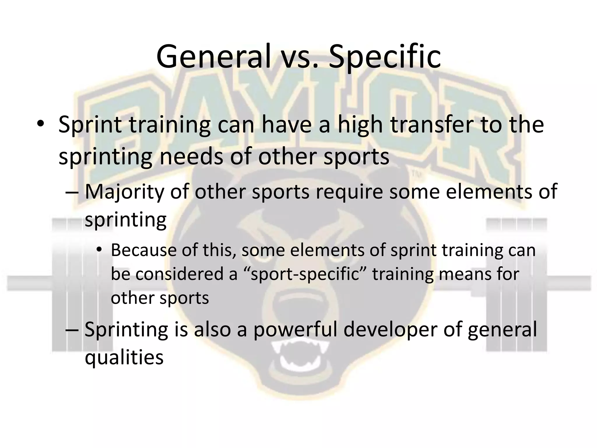 General vs. SpecificSprint training can have a high transfer to the sprinting needs of other sportsMajority of other sports require some elements of sprintingBecause of this, some elements of sprint training can be considered a “sport-specific” training means for other sportsSprinting is also a powerful developer of general qualities