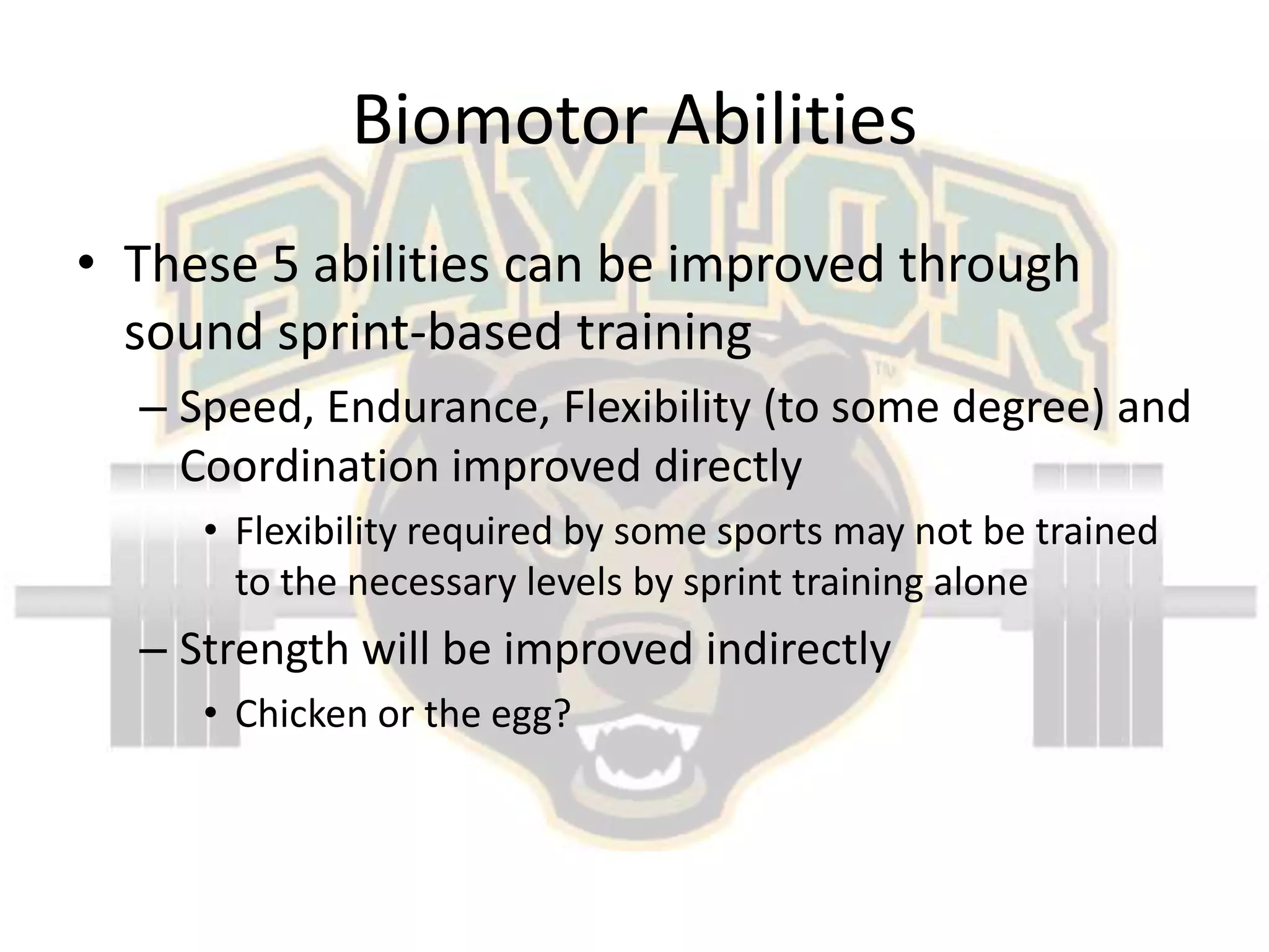 Biomotor AbilitiesThese 5 abilities can be improved through sound sprint-based trainingSpeed, Endurance, Flexibility (to some degree) and Coordination improved directlyFlexibility required by some sports may not be trained to the necessary levels by sprint training aloneStrength will be improved indirectlyChicken or the egg?